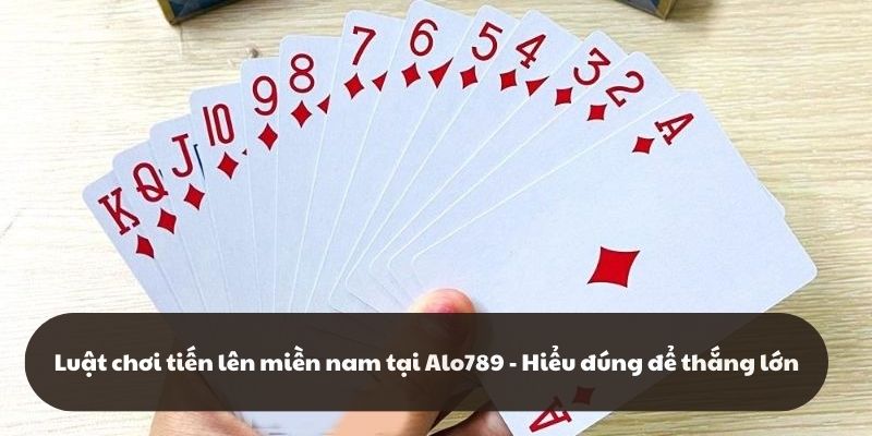 Luật Chơi Tiến Lên Miền Nam Tại Alo789 - Hiểu Đúng Để Thắng Lớn